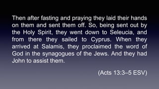Then after fasting and praying they laid their hands
on them and sent them off. So, being sent out by
the Holy Spirit, they went down to Seleucia, and
from there they sailed to Cyprus. When they
arrived at Salamis, they proclaimed the word of
God in the synagogues of the Jews. And they had
John to assist them.
(Acts 13:3–5 ESV)
 