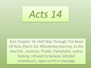 Acts 14
Acts Chapter 14, Half Way Through The Book
Of Acts, Paul's 1st. Missionary Journey, to the
Jew first , Iconium, Pisidia, Pamphylia, Lystra,
Fasting, refused to believe, blinded
unbelievers, signs confirm message
 