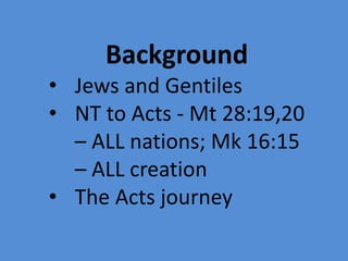 Background
• Jews and Gentiles
• NT to Acts - Mt 28:19,20
– ALL nations; Mk 16:15
– ALL creation
• The Acts journey
 