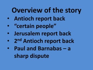 Overview of the story
• Antioch report back
• “certain people”
• Jerusalem report back
• 2nd Antioch report back
• Paul and Barnabas – a
sharp dispute
 