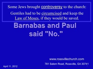 Some Jews brought controversy to the church:
       Gentiles had to be circumcised and keep the
         Law of Moses, if they would be saved.




                              www.rossvillechurch.com
                           781 Salem Road, Rossville, GA 30741
                                                            1
April 11, 2012
 