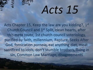 Acts 15
Acts Chapter 15, Keep the law are you kidding?, 1st
Church Council and 1st Split, clean hearts, after
this meta tauta, 1st church council soteriology,
purified by faith, millennium, Rapture, Seeks After
God, fornication porneia, eat anything diet, meat
sacrificed to idols, don’t stumble brothers, living in
sin, Common Law Marriage, disagreements
 