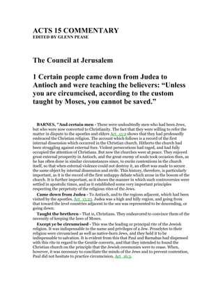 ACTS 15 COMME TARY
EDITED BY GLE PEASE
The Council at Jerusalem
1 Certain people came down from Judea to
Antioch and were teaching the believers: “Unless
you are circumcised, according to the custom
taught by Moses, you cannot be saved.”
BAR ES, "And certain men - These were undoubtedly men who had been Jews,
but who were now converted to Christianity. The fact that they were willing to refer the
matter in dispute to the apostles and elders Act_15:2 shows that they had professedly
embraced the Christian religion. The account which follows is a record of the first
internal dissension which occurred in the Christian church. Hitherto the church had
been struggling against external foes. Violent persecutions had raged, and had fully
occupied the attention of Christians. But now the churches were at peace. They enjoyed
great external prosperity in Antioch, and the great enemy of souls took occasion then, as
he has often done in similar circumstances since, to excite contentions in the church
itself, so that when external violence could not destroy it, an effort was made to secure
the same object by internal dissension and strife. This history, therefore, is particularly
important, as it is the record of the first unhappy debate which arose in the bosom of the
church. It is further important, as it shows the manner in which such controversies were
settled in apostolic times, and as it established some very important principles
respecting the perpetuity of the religious rites of the Jews.
Came down from Judea - To Antioch, and to the regions adjacent, which had been
visited by the apostles, Act_15:23. Judea was a high and hilly region, and going from
that toward the level countries adjacent to the sea was represented to be descending, or
going down.
Taught the brethren - That is, Christians. They endeavored to convince them of the
necessity of keeping the laws of Moses.
Except ye be circumcised - This was the leading or principal rite of the Jewish
religion. It was indispensable to the name and privileges of a Jew. Proselytes to their
religion were circumcised as well as native-born Jews, and they held it to be
indispensable to salvation. It is evident from this that Paul and Barnabas had dispensed
with this rite in regard to the Gentile converts, and that they intended to found the
Christian church on the principle that the Jewish ceremonies were to cease. When,
however, it was necessary to conciliate the minds of the Jews and to prevent contention,
Paul did not hesitate to practice circumcision, Act_16:3.
 