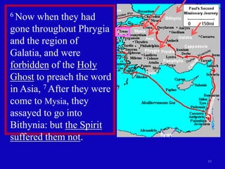 6 Now  when they had
gone throughout Phrygia
and the region of
Galatia, and were
forbidden of the Holy
Ghost to preach the word
in Asia, 7 After they were
come to Mysia, they
assayed to go into
Bithynia: but the Spirit
suffered them not.

                             10
 
