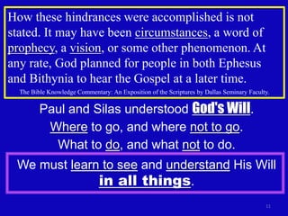How these hindrances were accomplished is not
stated. It may have been circumstances, a word of
prophecy, a vision, or some other phenomenon. At
any rate, God planned for people in both Ephesus
and Bithynia to hear the Gospel at a later time.
  The Bible Knowledge Commentary: An Exposition of the Scriptures by Dallas Seminary Faculty.


         Paul and Silas understood God's Will.
          Where to go, and where not to go.
           What to do, and what not to do.
 We must learn to see and understand His Will
              in all things.
                                                                                           11
 