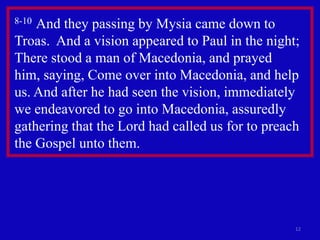 8-10And they passing by Mysia came down to
Troas. And a vision appeared to Paul in the night;
There stood a man of Macedonia, and prayed
him, saying, Come over into Macedonia, and help
us. And after he had seen the vision, immediately
we endeavored to go into Macedonia, assuredly
gathering that the Lord had called us for to preach
the Gospel unto them.




                                                  12
 