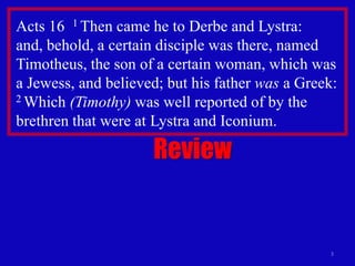 Acts 16 1 Then came he to Derbe and Lystra:
and, behold, a certain disciple was there, named
Timotheus, the son of a certain woman, which was
a Jewess, and believed; but his father was a Greek:
2 Which (Timothy) was well reported of by the

brethren that were at Lystra and Iconium.

                     Review


                                                 3
 