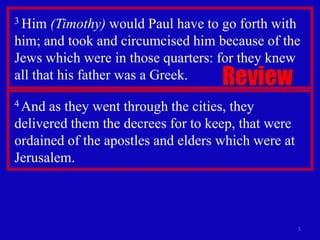 3 Him  (Timothy) would Paul have to go forth with
him; and took and circumcised him because of the
Jews which were in those quarters: for they knew
all that his father was a Greek.    Review
4 And as they went through the cities, they
delivered them the decrees for to keep, that were
ordained of the apostles and elders which were at
Jerusalem.



                                                    5
 