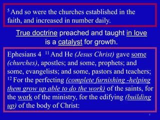 5 And  so were the churches established in the
faith, and increased in number daily.
   True doctrine preached and taught in love
            is a catalyst for growth.
Ephesians 4 11 And He (Jesus Christ) gave some
(churches), apostles; and some, prophets; and
some, evangelists; and some, pastors and teachers;
12 For the perfecting (complete furnishing -helping

them grow up able to do the work) of the saints, for
the work of the ministry, for the edifying (building
up) of the body of Christ:
                                                  6
 