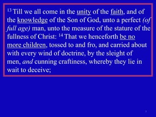 13 Tillwe all come in the unity of the faith, and of
the knowledge of the Son of God, unto a perfect (of
full age) man, unto the measure of the stature of the
fullness of Christ: 14 That we henceforth be no
more children, tossed to and fro, and carried about
with every wind of doctrine, by the sleight of
men, and cunning craftiness, whereby they lie in
wait to deceive;




                                                   7
 