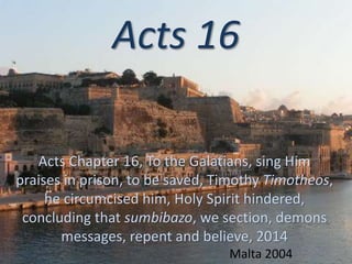 Acts 16
Acts Chapter 16, To the Galatians, sing Him
praises in prison, to be saved, Timothy Timotheos,
he circumcised him, Holy Spirit hindered,
concluding that sumbibazo, we section, demons
messages, repent and believe, 2014
Malta 2004
 