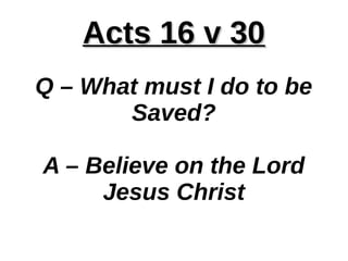 Acts 16 v 30Acts 16 v 30
Q – What must I do to be
Saved?
A – Believe on the Lord
Jesus Christ
 