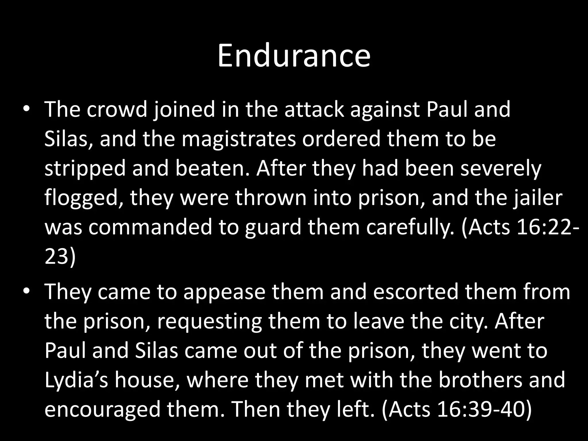 Endurance
• The crowd joined in the attack against Paul and
  Silas, and the magistrates ordered them to be
  stripped and beaten. After they had been severely
  flogged, they were thrown into prison, and the jailer
  was commanded to guard them carefully. (Acts 16:22-
  23)
• They came to appease them and escorted them from
  the prison, requesting them to leave the city. After
  Paul and Silas came out of the prison, they went to
  Lydia’s house, where they met with the brothers and
  encouraged them. Then they left. (Acts 16:39-40)
 
