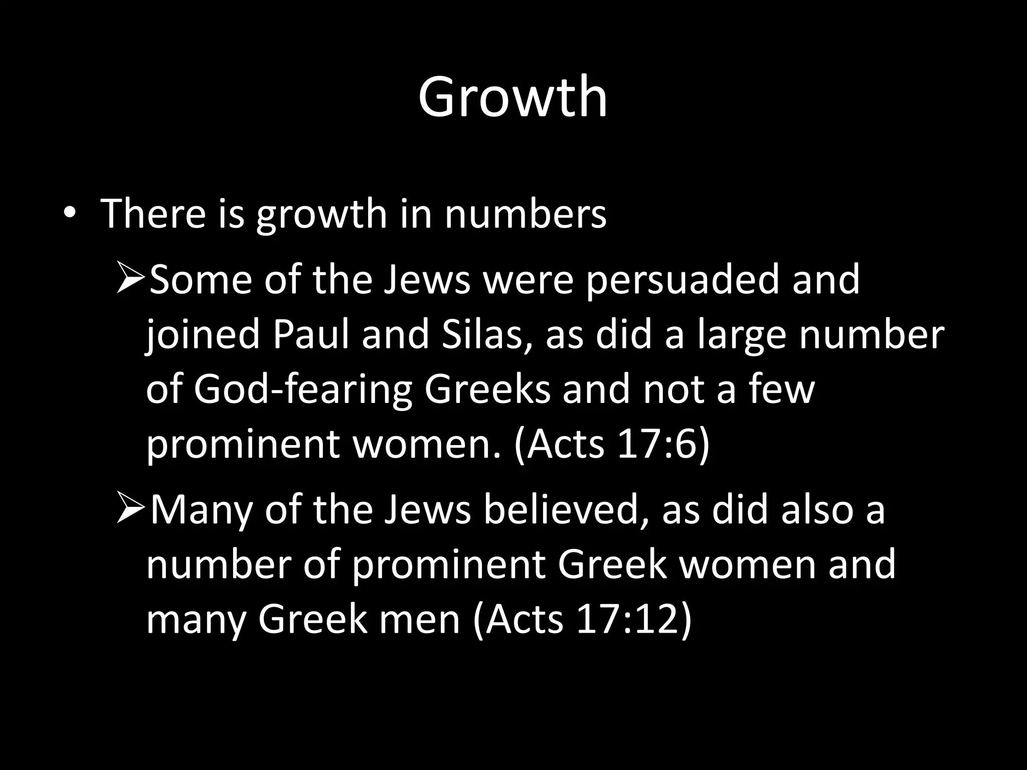 Growth
• There is growth in numbers
   Some of the Jews were persuaded and
    joined Paul and Silas, as did a large number
    of God-fearing Greeks and not a few
    prominent women. (Acts 17:6)
   Many of the Jews believed, as did also a
    number of prominent Greek women and
    many Greek men (Acts 17:12)
 