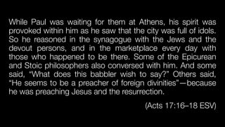 While Paul was waiting for them at Athens, his spirit was
provoked within him as he saw that the city was full of idols.
So he reasoned in the synagogue with the Jews and the
devout persons, and in the marketplace every day with
those who happened to be there. Some of the Epicurean
and Stoic philosophers also conversed with him. And some
said, “What does this babbler wish to say?” Others said,
“He seems to be a preacher of foreign divinities”—because
he was preaching Jesus and the resurrection.


(Acts 17:16–18 ESV)
 