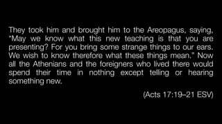 They took him and brought him to the Areopagus, saying,
“May we know what this new teaching is that you are
presenting? For you bring some strange things to our ears.
We wish to know therefore what these things mean.” Now
all the Athenians and the foreigners who lived there would
spend their time in nothing except telling or hearing
something new.


(Acts 17:19–21 ESV)
 