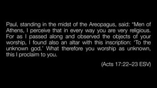 Paul, standing in the midst of the Areopagus, said: “Men of
Athens, I perceive that in every way you are very religious.
For as I passed along and observed the objects of your
worship, I found also an altar with this inscription: ‘To the
unknown god.’ What therefore you worship as unknown,
this I proclaim to you.


(Acts 17:22–23 ESV)
 