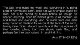 The God who made the world and everything in it, being
Lord of heaven and earth, does not live in temples made by
man, nor is he served by human hands, as though he
needed anything, since he himself gives to all mankind life
and breath and everything. And he made from one man
every nation of mankind to live on all the face of the earth,
having determined allotted periods and the boundaries of
their dwelling place, that they should seek God, and
perhaps feel their way toward him and find him.


(Acts 17:24–27 ESV)
 
