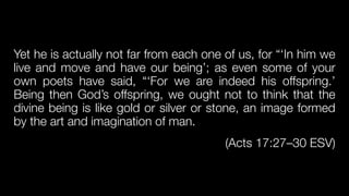 Yet he is actually not far from each one of us, for “‘In him we
live and move and have our being’; as even some of your
own poets have said, “‘For we are indeed his offspring.’
Being then God’s offspring, we ought not to think that the
divine being is like gold or silver or stone, an image formed
by the art and imagination of man.


(Acts 17:27–30 ESV)
 
