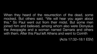 When they heard of the resurrection of the dead, some
mocked. But others said, “We will hear you again about
this.” So Paul went out from their midst. But some men
joined him and believed, among whom also were Dionysius
the Areopagite and a woman named Damaris and others
with them. After this Paul left Athens and went to Corinth


(Acts 17:32–18:1 ESV)
 