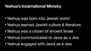 Yeshua’s Incarnational Ministry
•Yeshua was born into Jewish world

•Yeshua learned Jewish culture & literature

•Yeshua was a citizen of ancient Israel

•Yeshua communicated to Jews as a Jew

•Yeshua engaged with Jews as a Jew
 