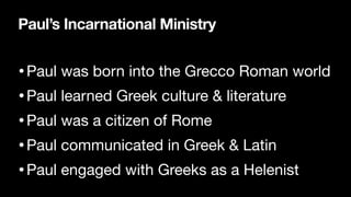 Paul’s Incarnational Ministry
•Paul was born into the Grecco Roman world

•Paul learned Greek culture & literature

•Paul was a citizen of Rome

•Paul communicated in Greek & Latin

•Paul engaged with Greeks as a Helenist
 