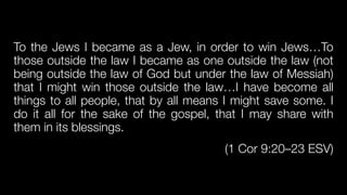 To the Jews I became as a Jew, in order to win Jews…To
those outside the law I became as one outside the law (not
being outside the law of God but under the law of Messiah)
that I might win those outside the law…I have become all
things to all people, that by all means I might save some. I
do it all for the sake of the gospel, that I may share with
them in its blessings.


(1 Cor 9:20–23 ESV)
 