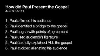 How did Paul Present the Gospel
Acts 17:16-18:1
1. Paul affirmed his audience

2. Paul identified a bridge to the gospel

3. Paul began with points of agreement

4. Paul used audience’s literature

5. Paul carefully explained ALL the gospel

6. Paul avoided alienating his audience
 