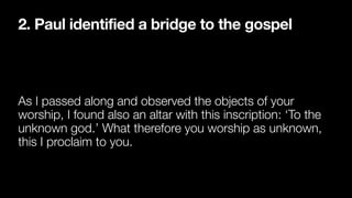 2. Paul identified a bridge to the gospel
As I passed along and observed the objects of your
worship, I found also an altar with this inscription: ‘To the
unknown god.’ What therefore you worship as unknown,
this I proclaim to you.
 