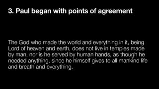3. Paul began with points of agreement
The God who made the world and everything in it, being
Lord of heaven and earth, does not live in temples made
by man, nor is he served by human hands, as though he
needed anything, since he himself gives to all mankind life
and breath and everything.
 