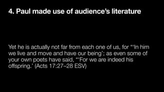 4. Paul made use of audience’s literature
Yet he is actually not far from each one of us, for “‘In him
we live and move and have our being’; as even some of
your own poets have said, “‘For we are indeed his
offspring.’ (Acts 17:27–28 ESV)
 