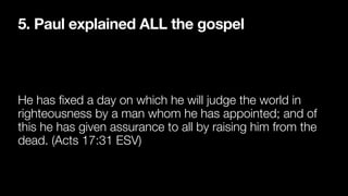 5. Paul explained ALL the gospel
He has
fi
xed a day on which he will judge the world in
righteousness by a man whom he has appointed; and of
this he has given assurance to all by raising him from the
dead. (Acts 17:31 ESV)
 