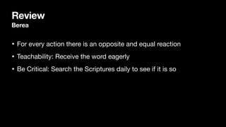 Review
Berea
• For every action there is an opposite and equal reaction

• Teachability: Receive the word eagerly

• Be Critical: Search the Scriptures daily to see if it is so
 