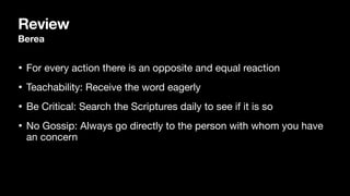 Review
Berea
• For every action there is an opposite and equal reaction

• Teachability: Receive the word eagerly

• Be Critical: Search the Scriptures daily to see if it is so

• No Gossip: Always go directly to the person with whom you have
an concern
 