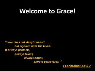 Welcome to Grace!



“Love does not delight in evil
       but rejoices with the truth.
It always protects,
       always trusts,
              always hopes,
                      always perseveres. ”
                                             1 Corinthians 13: 6-7
 