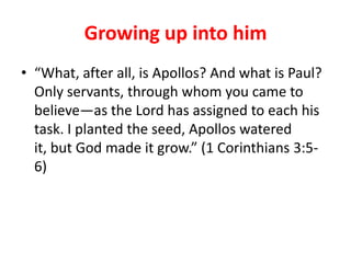 Growing up into him
• “What, after all, is Apollos? And what is Paul?
  Only servants, through whom you came to
  believe—as the Lord has assigned to each his
  task. I planted the seed, Apollos watered
  it, but God made it grow.” (1 Corinthians 3:5-
  6)
 