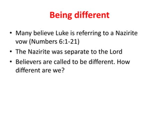 Being different
• Many believe Luke is referring to a Nazirite
  vow (Numbers 6:1-21)
• The Nazirite was separate to the Lord
• Believers are called to be different. How
  different are we?
 