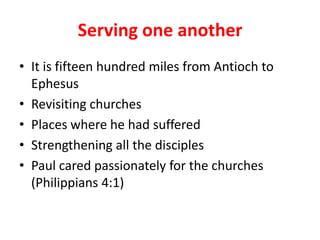 Serving one another
• It is fifteen hundred miles from Antioch to
  Ephesus
• Revisiting churches
• Places where he had suffered
• Strengthening all the disciples
• Paul cared passionately for the churches
  (Philippians 4:1)
 