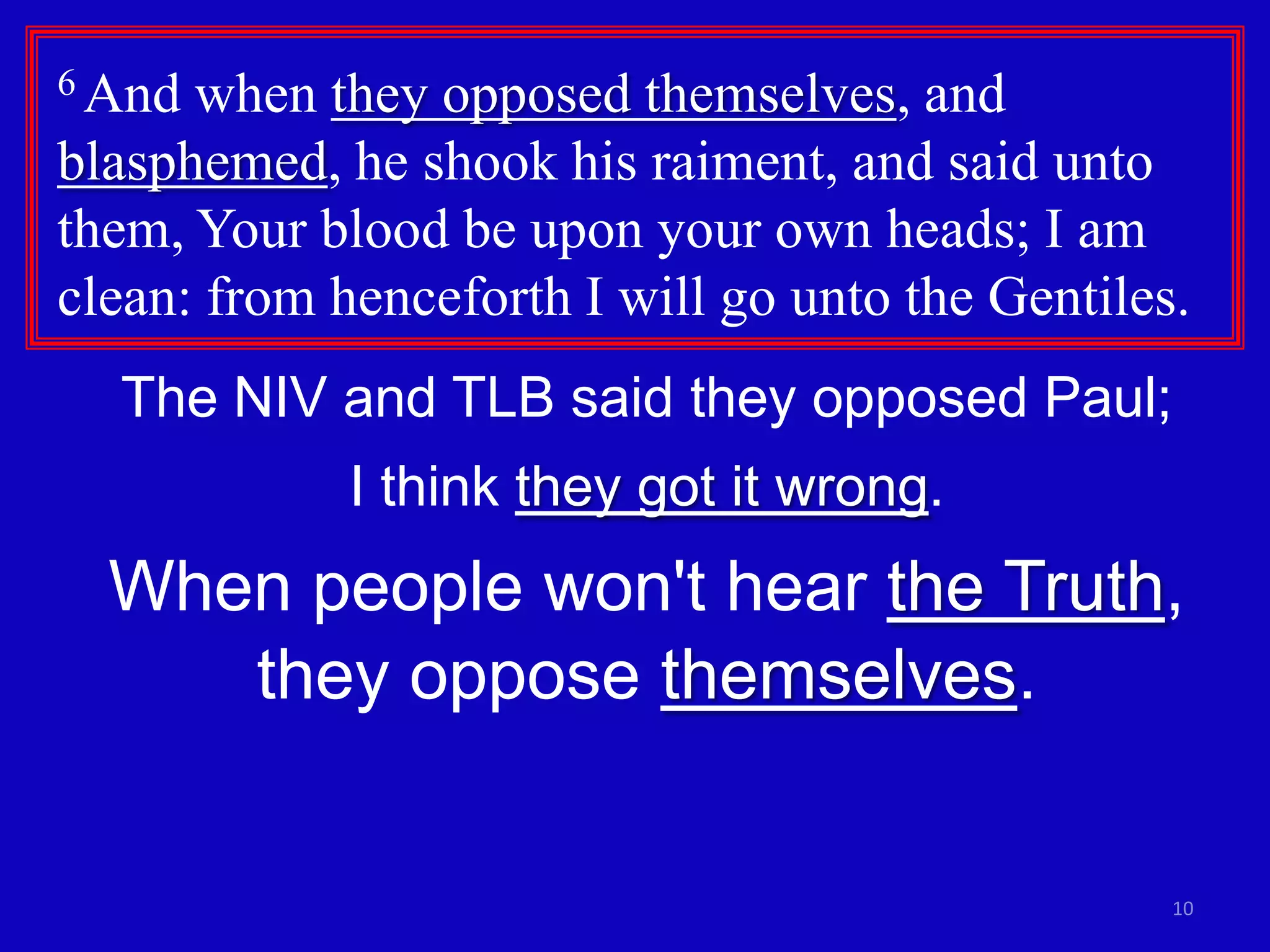6 And when they opposed themselves, and
blasphemed, he shook his raiment, and said unto
them, Your blood be upon your own heads; I am
clean: from henceforth I will go unto the Gentiles.
  The NIV and TLB said they opposed Paul;
             I think they got it wrong.
  When people won't hear the Truth,
     they oppose themselves.


                                                  10
 