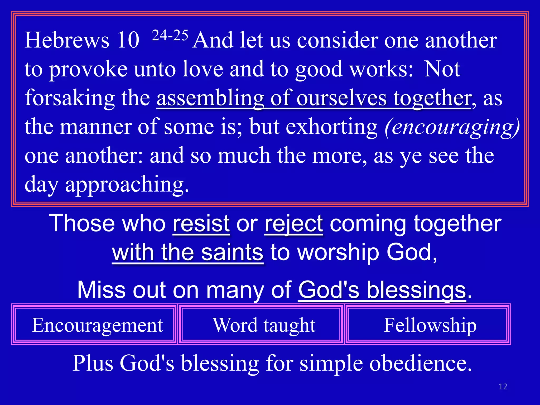 Hebrews 10 24-25 And let us consider one another
to provoke unto love and to good works: Not
forsaking the assembling of ourselves together, as
the manner of some is; but exhorting (encouraging)
one another: and so much the more, as ye see the
day approaching.
  Those who resist or reject coming together
       with the saints to worship God,
     Miss out on many of God's blessings.
Encouragement     Word taught       Fellowship
    Plus God's blessing for simple obedience.
                                                 12
 