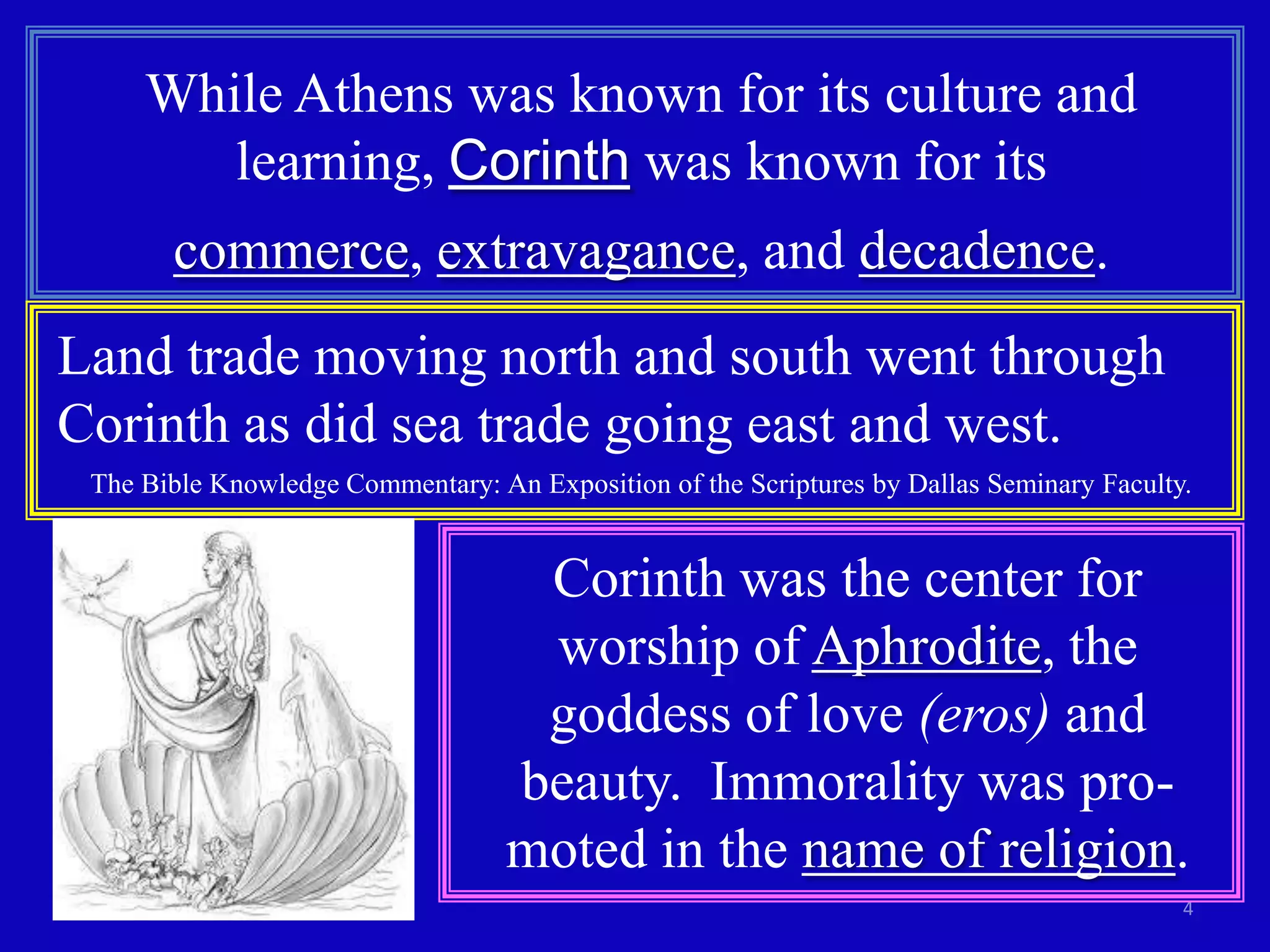 While Athens was known for its culture and
        learning, Corinth was known for its
       commerce, extravagance, and decadence.
Land trade moving north and south went through
Corinth as did sea trade going east and west.
 The Bible Knowledge Commentary: An Exposition of the Scriptures by Dallas Seminary Faculty.


                                    Corinth was the center for
                                    worship of Aphrodite, the
                                    goddess of love (eros) and
                                   beauty. Immorality was pro-
                                   moted in the name of religion.
                                                                                           4
 