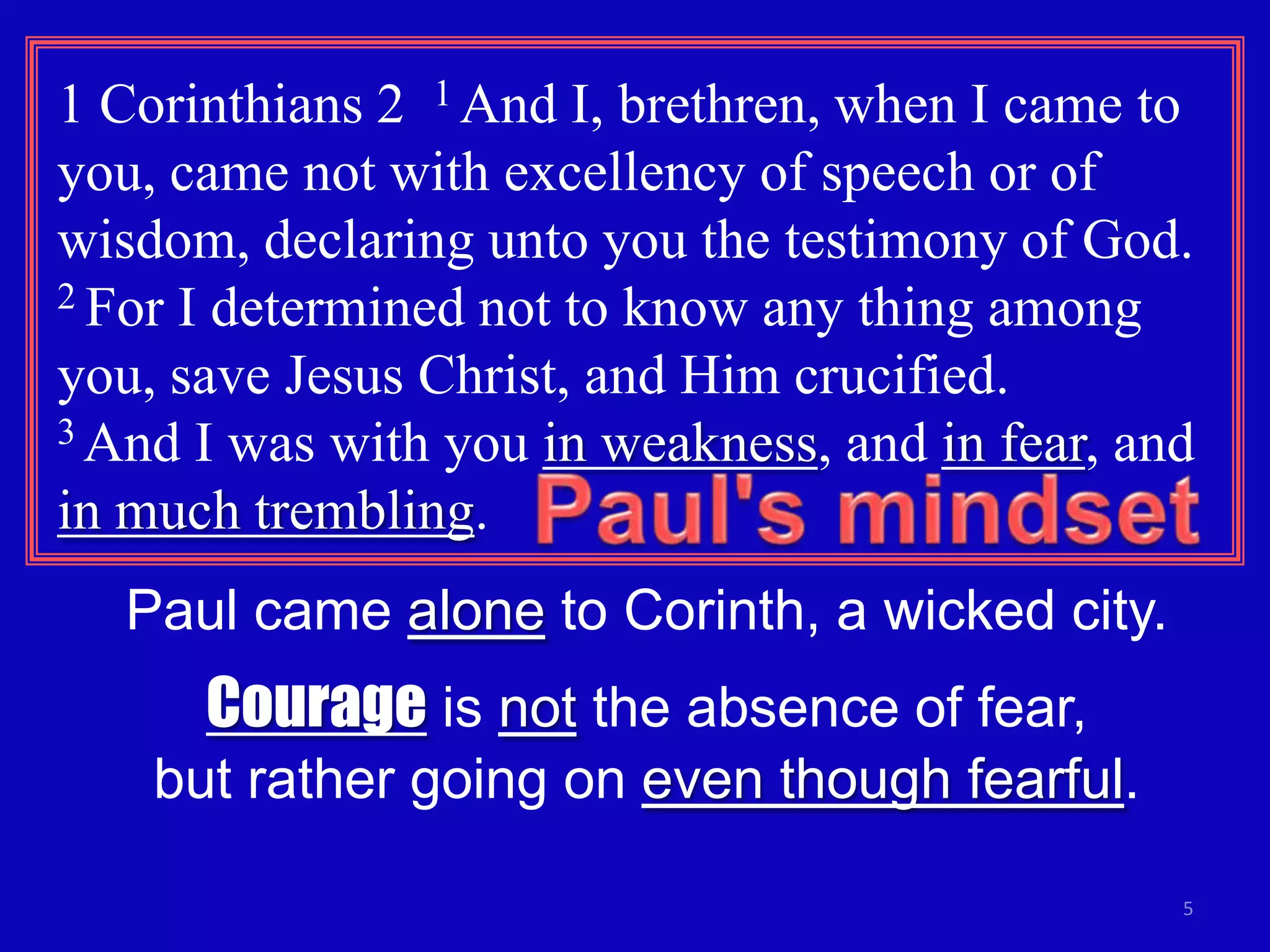 1 Corinthians 2 1 And I, brethren, when I came to
you, came not with excellency of speech or of
wisdom, declaring unto you the testimony of God.
2 For I determined not to know any thing among

you, save Jesus Christ, and Him crucified.
3 And I was with you in weakness, and in fear, and

in much trembling.
   Paul came alone to Corinth, a wicked city.
      Courage is not the absence of fear,
    but rather going on even though fearful.

                                                 5
 