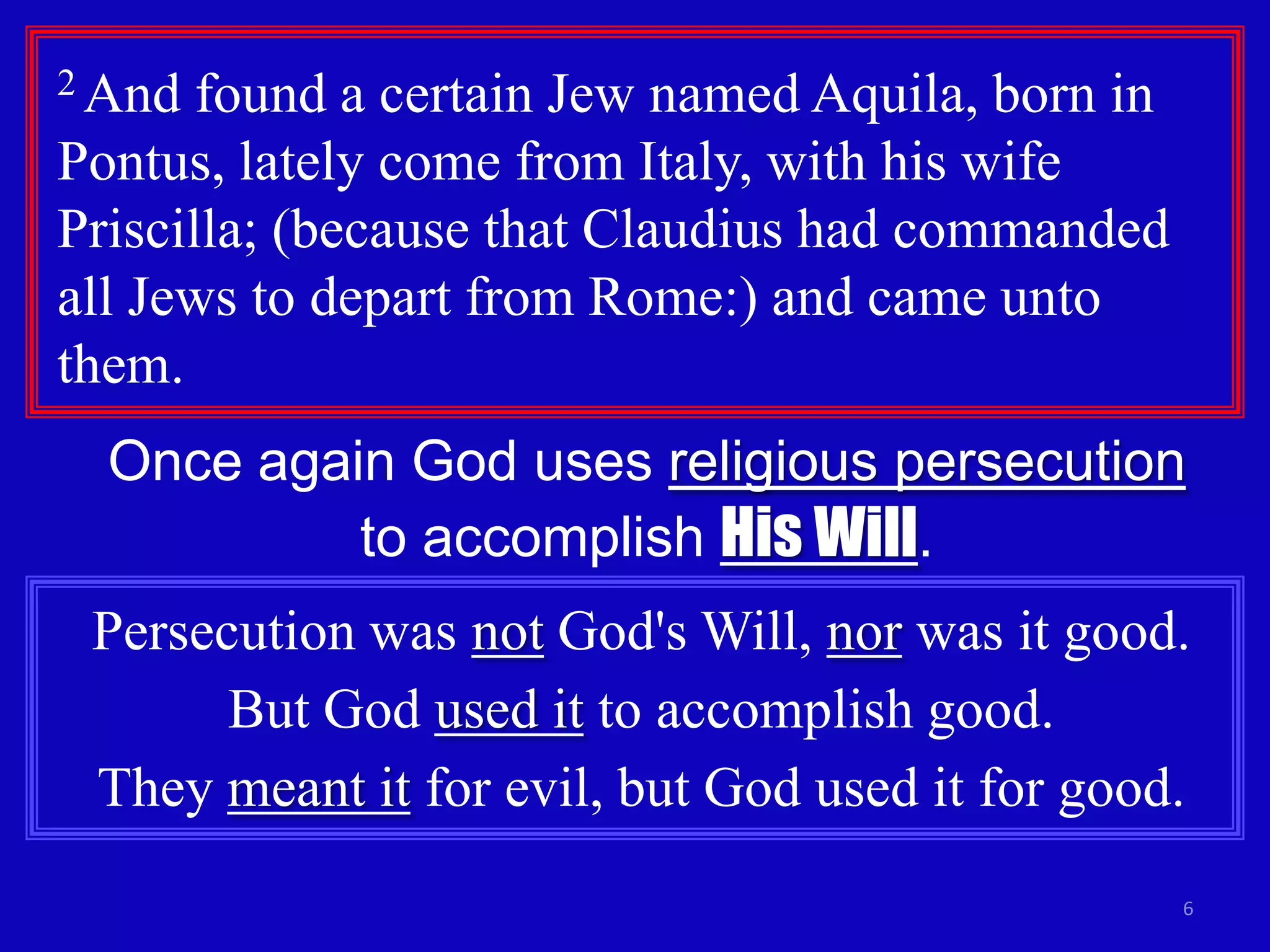 2 And  found a certain Jew named Aquila, born in
Pontus, lately come from Italy, with his wife
Priscilla; (because that Claudius had commanded
all Jews to depart from Rome:) and came unto
them.
  Once again God uses religious persecution
           to accomplish His Will.
 Persecution was not God's Will, nor was it good.
       But God used it to accomplish good.
 They meant it for evil, but God used it for good.
                                                   6
 