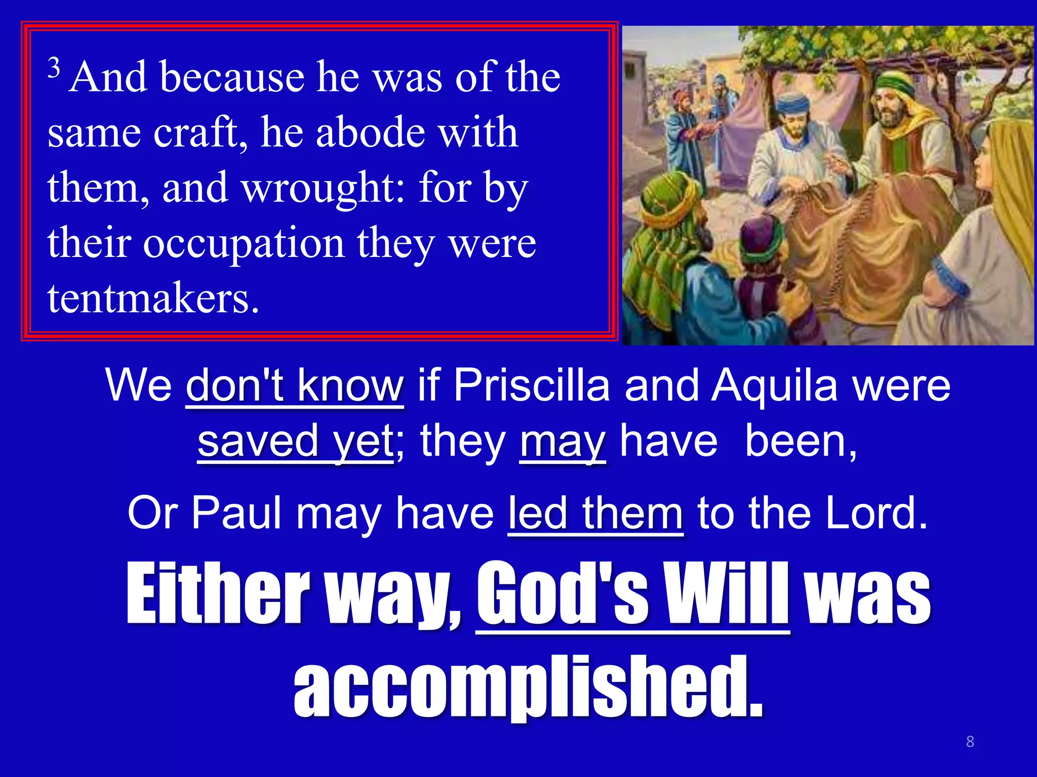 3 And  because he was of the
same craft, he abode with
them, and wrought: for by
their occupation they were
tentmakers.
   We don't know if Priscilla and Aquila were
      saved yet; they may have been,
    Or Paul may have led them to the Lord.

    Either way, God's Will was
         accomplished.                          8
 