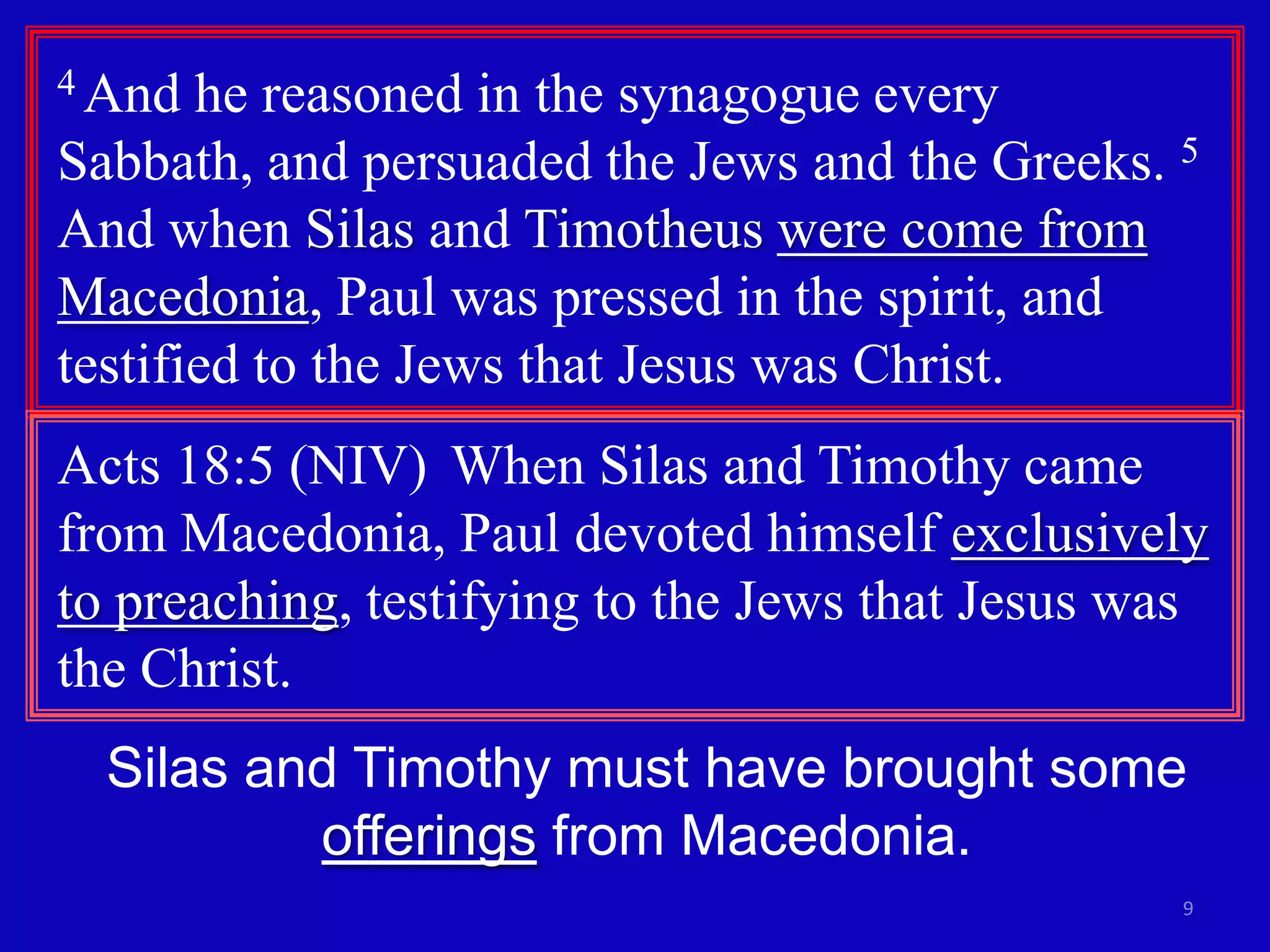 4 And  he reasoned in the synagogue every
Sabbath, and persuaded the Jews and the Greeks. 5
And when Silas and Timotheus were come from
Macedonia, Paul was pressed in the spirit, and
testified to the Jews that Jesus was Christ.
Acts 18:5 (NIV) When Silas and Timothy came
from Macedonia, Paul devoted himself exclusively
to preaching, testifying to the Jews that Jesus was
the Christ.
  Silas and Timothy must have brought some
          offerings from Macedonia.
                                                 9
 