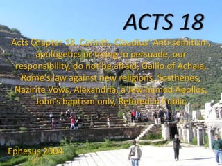 ACTS 18
Acts Chapter 18, Corinth, Claudius’ Anti-semitism,
apologetics or trying to persuade, our
responsibility, do not be afraid, Gallio of Achaia,
Rome's law against new religions, Sosthenes,
Nazirite Vows, Alexandria, a Jew named Apollos,
John’s baptism only, Refuted In Public
Ephesus 2004
 