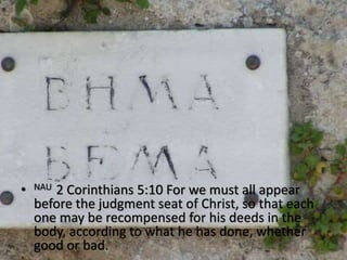 • NAU 2 Corinthians 5:10 For we must all appear
before the judgment seat of Christ, so that each
one may be recompensed for his deeds in the
body, according to what he has done, whether
good or bad.
 