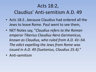 Acts 18:2,
Claudius’ Anti-semitism A.D. 49
• Acts 18:2…because Claudius had ordered all the
Jews to leave Rome. Paul went to see them,
• NET Notes say, “Claudius refers to the Roman
emperor Tiberius Claudius Nero Germanicus,
known as Claudius, who ruled from A.D. 41–54.
The edict expelling the Jews from Rome was
issued in A.D. 49 (Suetonius, Claudius 25.4).”
• Anti-semitism
 