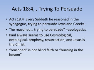 Acts 18:4, , Trying To Persuade
• Acts 18:4 Every Sabbath he reasoned in the
synagogue, trying to persuade Jews and Greeks.
• “he reasoned… trying to persuade” =apologetics
• Paul always seems to use Cosmological,
ontological, prophesy, resurrection, and Jesus is
the Christ
• “reasoned” is not blind faith or “burning in the
bosom”
 