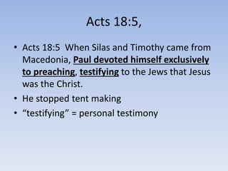 Acts 18:5,
• Acts 18:5 When Silas and Timothy came from
Macedonia, Paul devoted himself exclusively
to preaching, testifying to the Jews that Jesus
was the Christ.
• He stopped tent making
• “testifying” = personal testimony
 